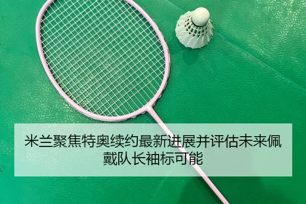 米兰聚焦特奥续约最新进展并评估未来佩戴队长袖标可能