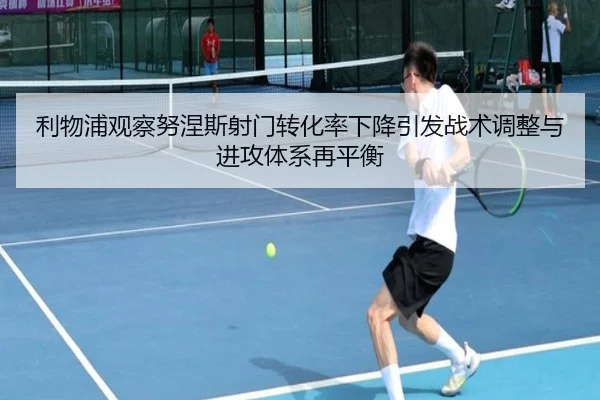 利物浦观察努涅斯射门转化率下降引发战术调整与进攻体系再平衡
