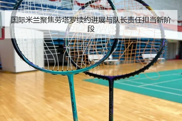 国际米兰聚焦劳塔罗续约进展与队长责任担当新阶段