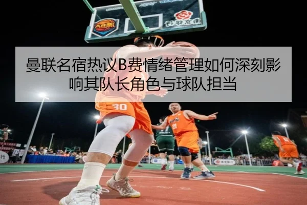 曼联名宿热议B费情绪管理如何深刻影响其队长角色与球队担当