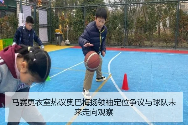 马赛更衣室热议奥巴梅扬领袖定位争议与球队未来走向观察