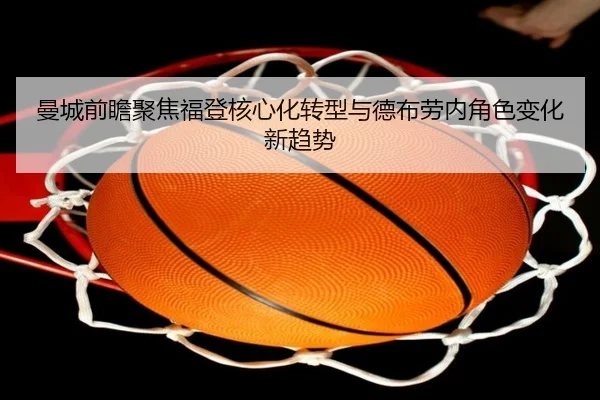 曼城前瞻聚焦福登核心化转型与德布劳内角色变化新趋势