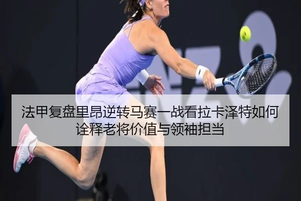 法甲复盘里昂逆转马赛一战看拉卡泽特如何诠释老将价值与领袖担当