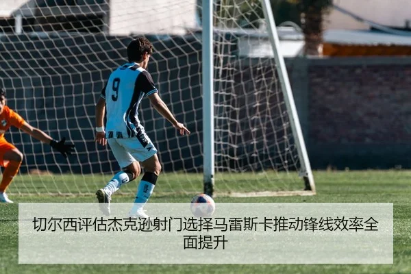 切尔西评估杰克逊射门选择马雷斯卡推动锋线效率全面提升
